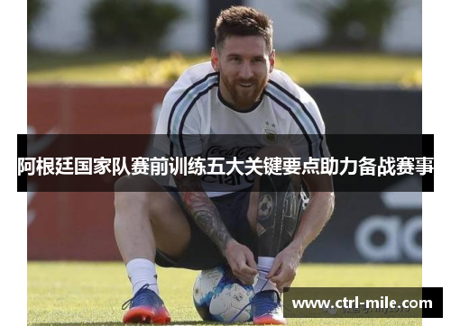 阿根廷国家队赛前训练五大关键要点助力备战赛事