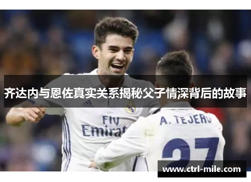 齐达内与恩佐真实关系揭秘父子情深背后的故事