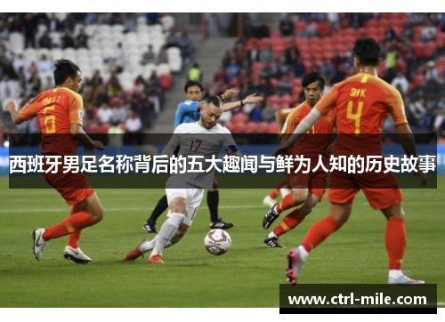 西班牙男足名称背后的五大趣闻与鲜为人知的历史故事