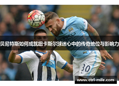 贝尼特斯如何成就纽卡斯尔球迷心中的传奇地位与影响力