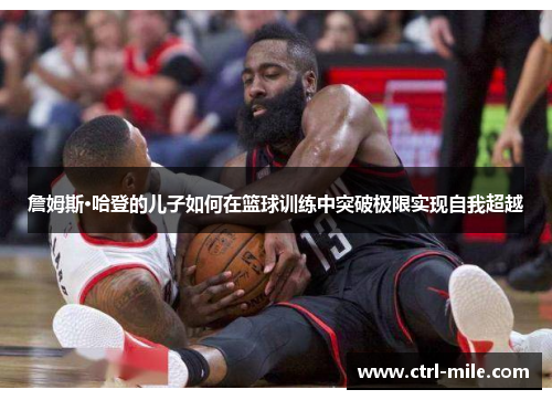 詹姆斯·哈登的儿子如何在篮球训练中突破极限实现自我超越 詹姆斯·哈登的儿子如何在篮球训练中突破极限实现自我超越