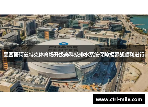 墨西哥阿兹特克体育场升级高科技排水系统保障揭幕战顺利进行