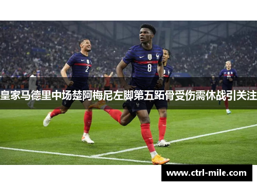 皇家马德里中场楚阿梅尼左脚第五跖骨受伤需休战引关注