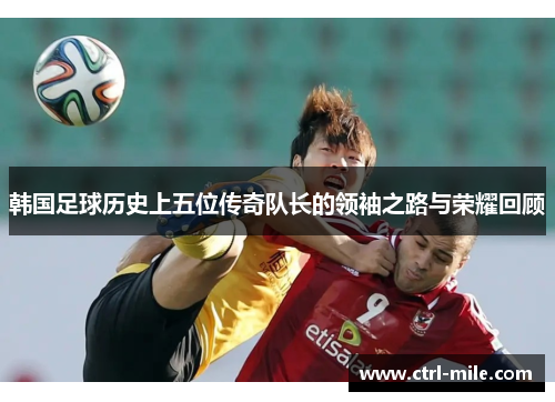 韩国足球历史上五位传奇队长的领袖之路与荣耀回顾