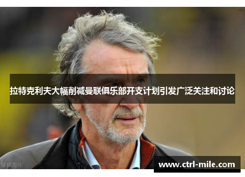 拉特克利夫大幅削减曼联俱乐部开支计划引发广泛关注和讨论 拉特克利夫大幅削减曼联俱乐部开支计划引发广泛关注和讨论
